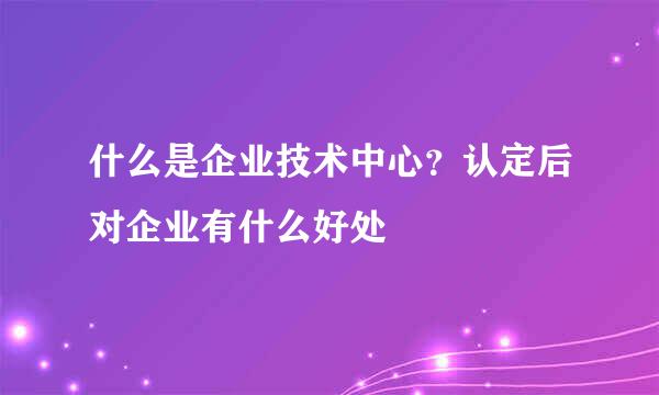 什么是企业技术中心？认定后对企业有什么好处