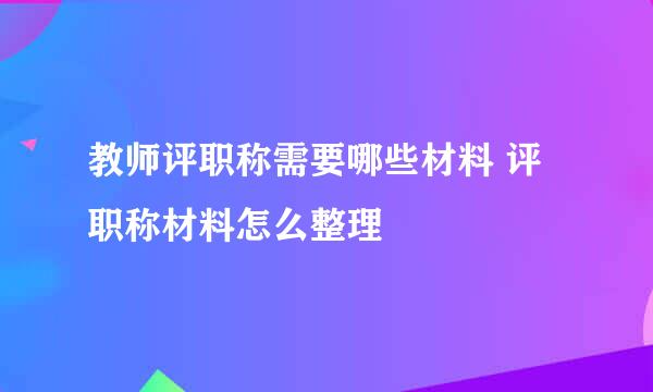教师评职称需要哪些材料 评职称材料怎么整理