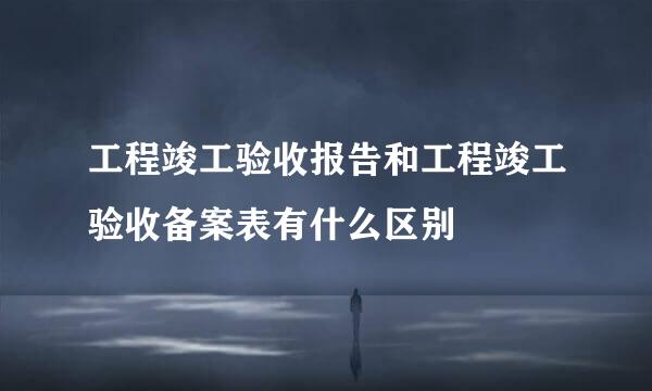 工程竣工验收报告和工程竣工验收备案表有什么区别