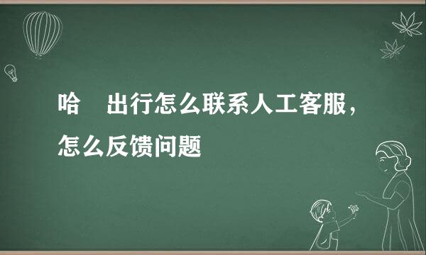 哈啰出行怎么联系人工客服，怎么反馈问题