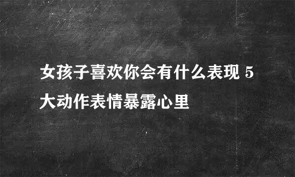 女孩子喜欢你会有什么表现 5大动作表情暴露心里