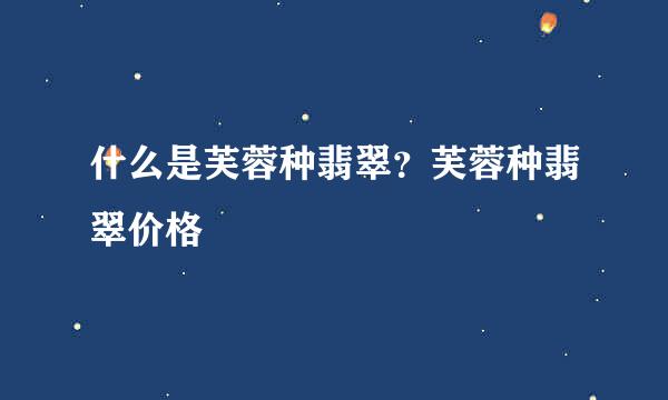 什么是芙蓉种翡翠？芙蓉种翡翠价格