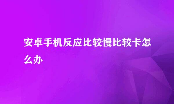 安卓手机反应比较慢比较卡怎么办