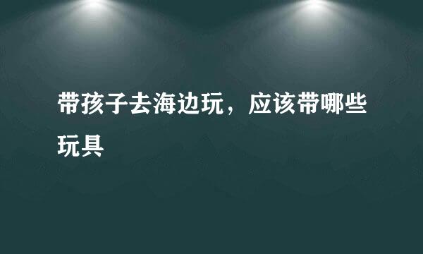 带孩子去海边玩，应该带哪些玩具