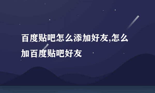百度贴吧怎么添加好友,怎么加百度贴吧好友