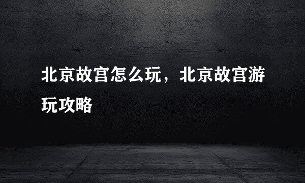 北京故宫怎么玩，北京故宫游玩攻略