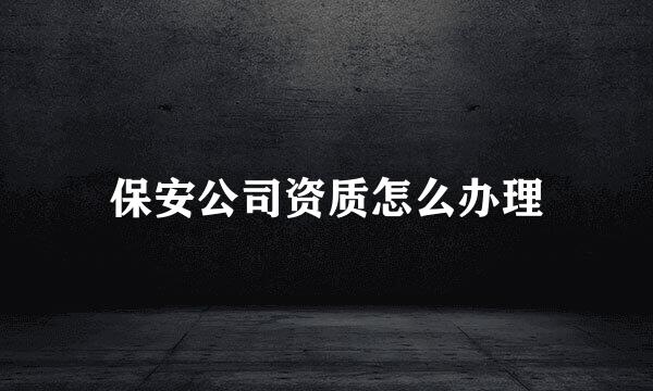 保安公司资质怎么办理