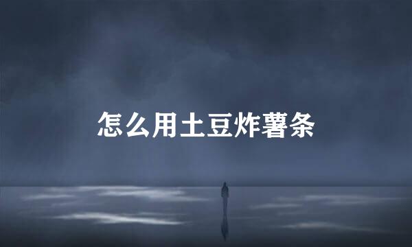怎么用土豆炸薯条