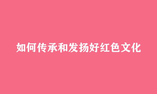 如何传承和发扬好红色文化