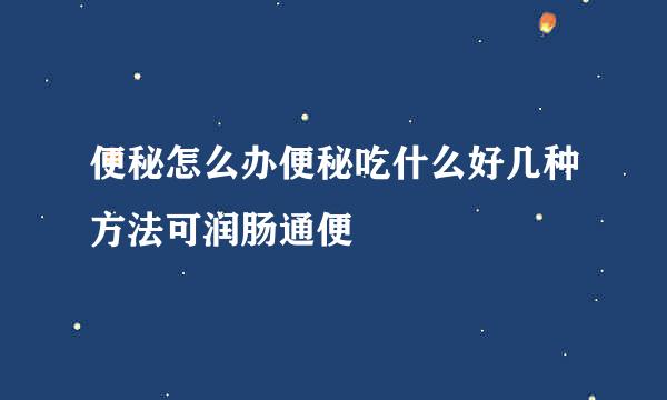便秘怎么办便秘吃什么好几种方法可润肠通便