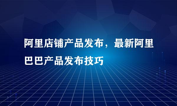 阿里店铺产品发布，最新阿里巴巴产品发布技巧