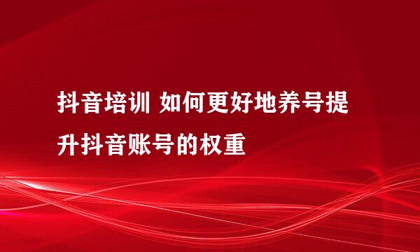 抖音培训 如何更好地养号提升抖音账号的权重