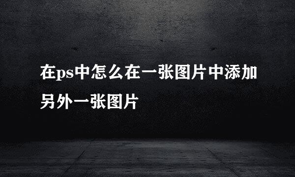 在ps中怎么在一张图片中添加另外一张图片