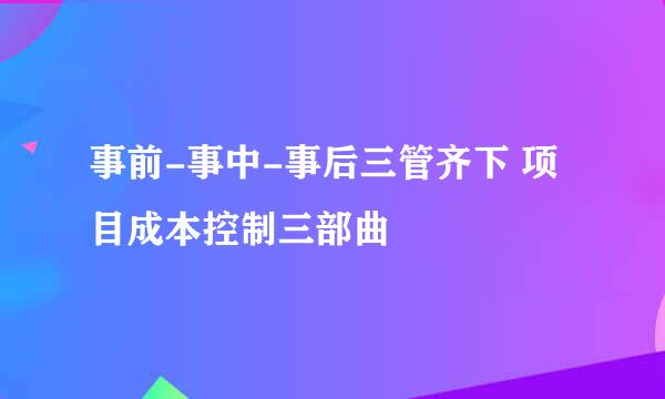 事前-事中-事后三管齐下 项目成本控制三部曲
