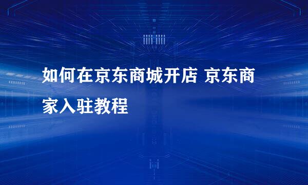 如何在京东商城开店 京东商家入驻教程