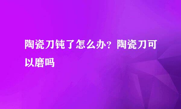 陶瓷刀钝了怎么办？陶瓷刀可以磨吗