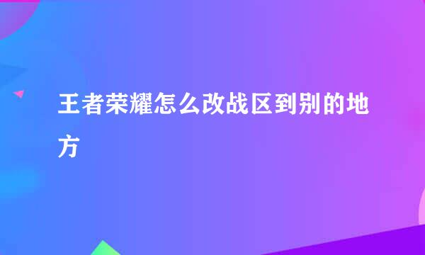 王者荣耀怎么改战区到别的地方