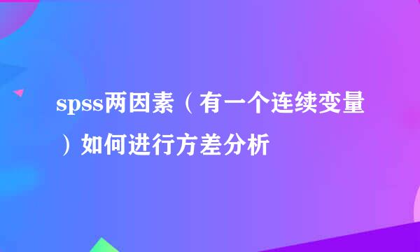 spss两因素（有一个连续变量）如何进行方差分析