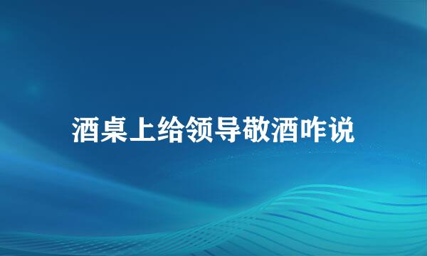 酒桌上给领导敬酒咋说