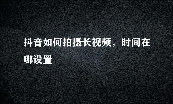 抖音如何拍摄长视频，时间在哪设置