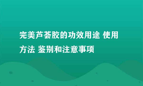 完美芦荟胶的功效用途 使用方法 鉴别和注意事项