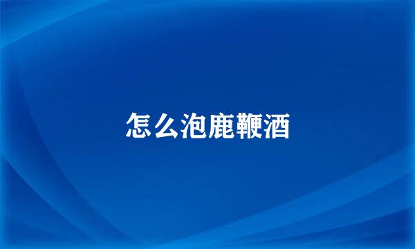 怎么泡鹿鞭酒