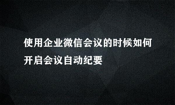 使用企业微信会议的时候如何开启会议自动纪要