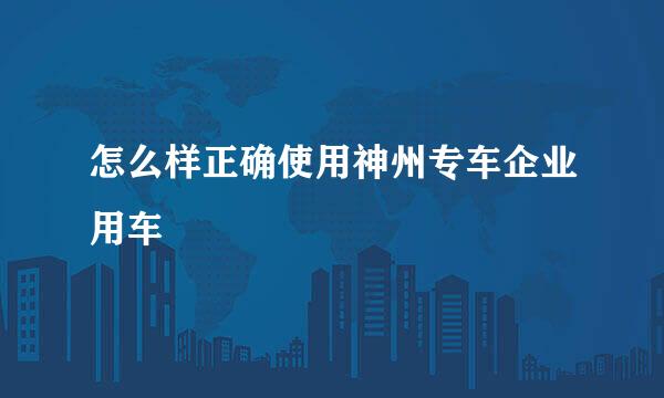 怎么样正确使用神州专车企业用车