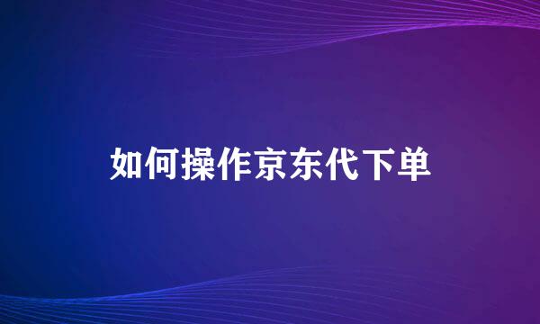 如何操作京东代下单