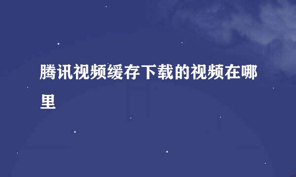 腾讯视频缓存下载的视频在哪里