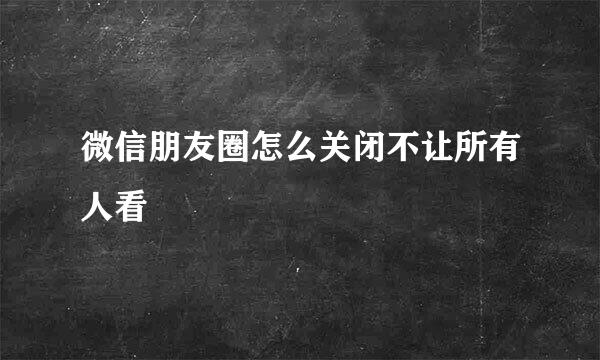 微信朋友圈怎么关闭不让所有人看