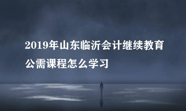 2019年山东临沂会计继续教育公需课程怎么学习