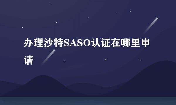 办理沙特SASO认证在哪里申请