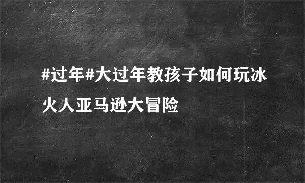 #过年#大过年教孩子如何玩冰火人亚马逊大冒险