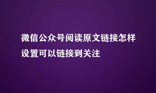 微信公众号阅读原文链接怎样设置可以链接到关注