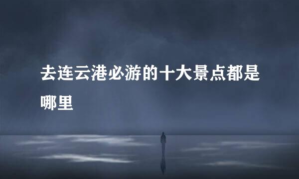 去连云港必游的十大景点都是哪里