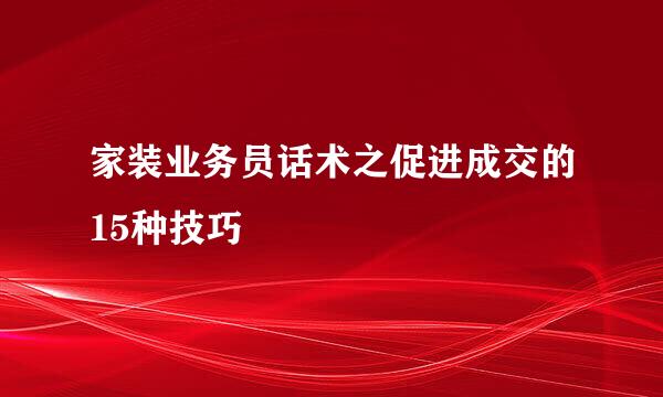 家装业务员话术之促进成交的15种技巧