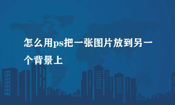 怎么用ps把一张图片放到另一个背景上