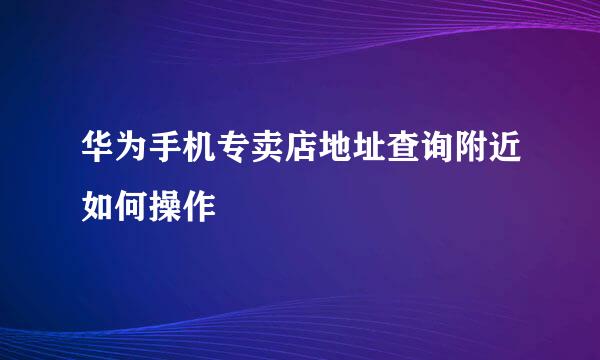 华为手机专卖店地址查询附近如何操作