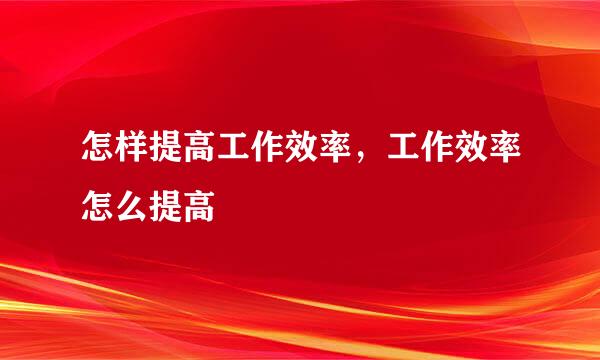 怎样提高工作效率，工作效率怎么提高