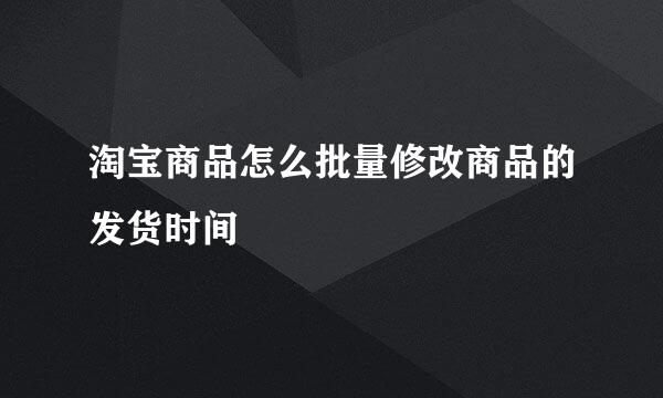 淘宝商品怎么批量修改商品的发货时间