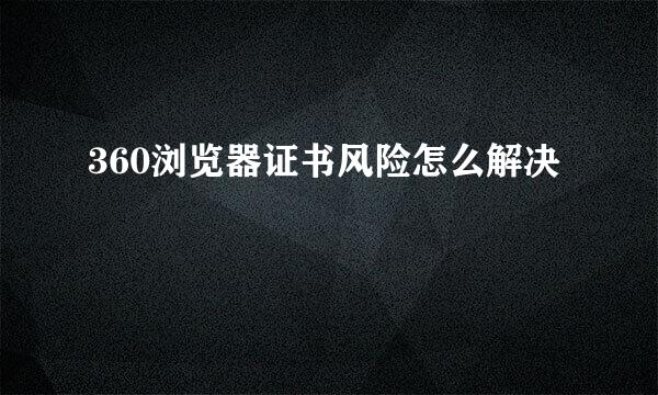 360浏览器证书风险怎么解决