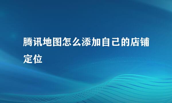 腾讯地图怎么添加自己的店铺定位