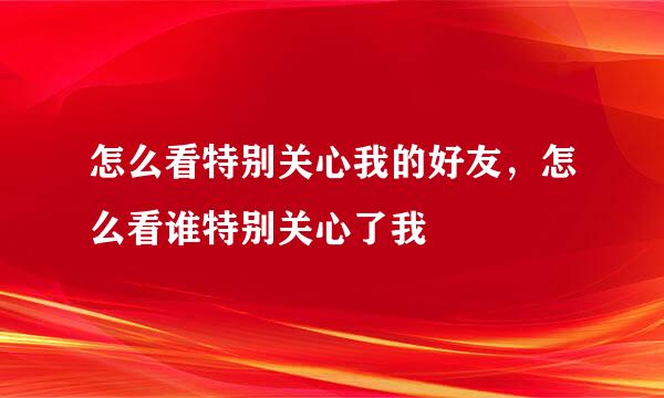 怎么看特别关心我的好友，怎么看谁特别关心了我