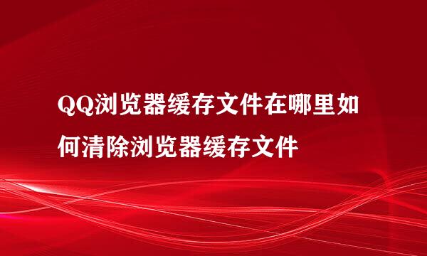 QQ浏览器缓存文件在哪里如何清除浏览器缓存文件