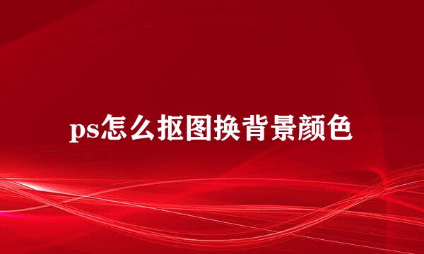 ps怎么抠图换背景颜色