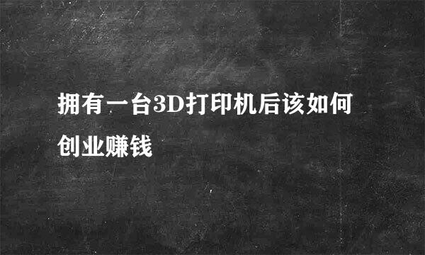 拥有一台3D打印机后该如何创业赚钱