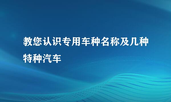 教您认识专用车种名称及几种特种汽车