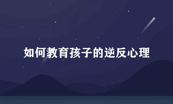 如何教育孩子的逆反心理