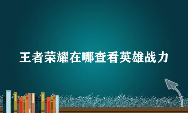 王者荣耀在哪查看英雄战力